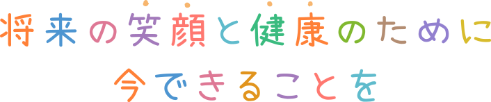 将来の笑顔と健康のために今できることを